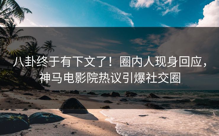 八卦终于有下文了！圈内人现身回应，神马电影院热议引爆社交圈