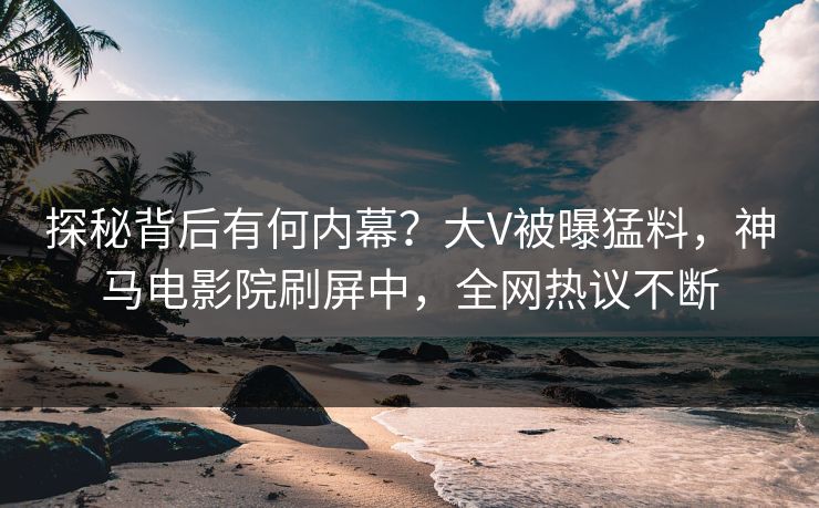 探秘背后有何内幕？大V被曝猛料，神马电影院刷屏中，全网热议不断