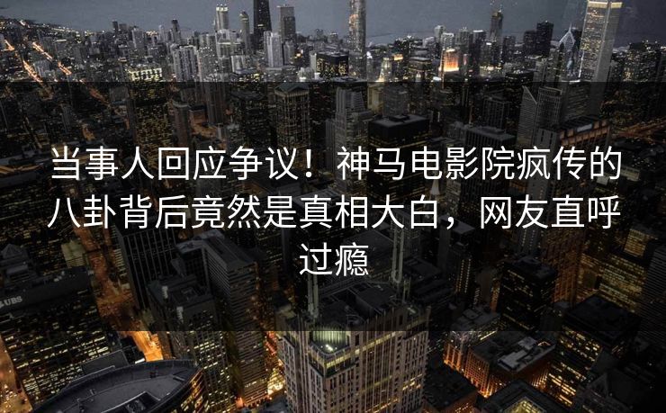 当事人回应争议！神马电影院疯传的八卦背后竟然是真相大白，网友直呼过瘾