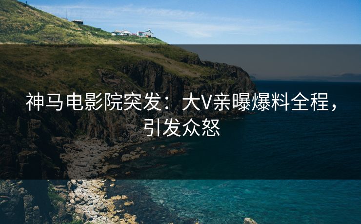 神马电影院突发：大V亲曝爆料全程，引发众怒