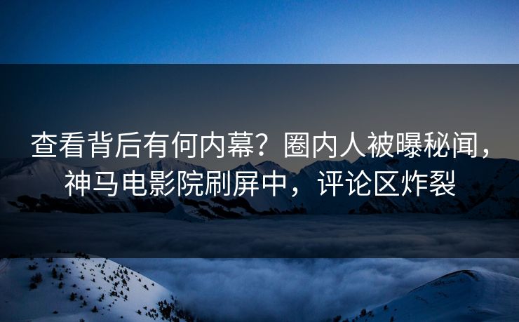 查看背后有何内幕？圈内人被曝秘闻，神马电影院刷屏中，评论区炸裂