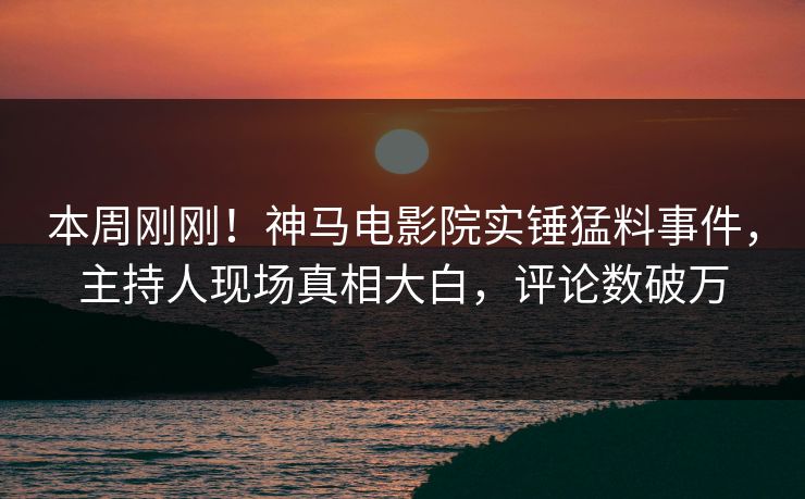 本周刚刚！神马电影院实锤猛料事件，主持人现场真相大白，评论数破万