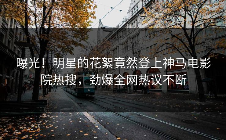 曝光！明星的花絮竟然登上神马电影院热搜，劲爆全网热议不断