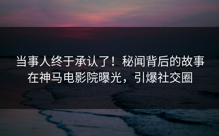 当事人终于承认了！秘闻背后的故事在神马电影院曝光，引爆社交圈
