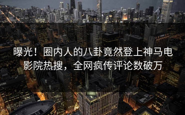 曝光！圈内人的八卦竟然登上神马电影院热搜，全网疯传评论数破万