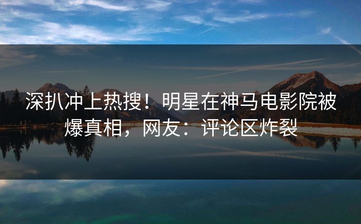 深扒冲上热搜！明星在神马电影院被爆真相，网友：评论区炸裂