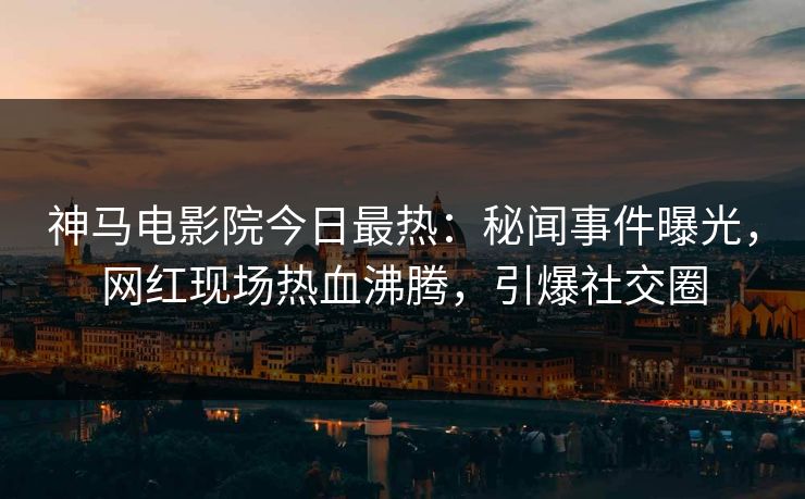 神马电影院今日最热：秘闻事件曝光，网红现场热血沸腾，引爆社交圈