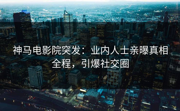 神马电影院突发：业内人士亲曝真相全程，引爆社交圈