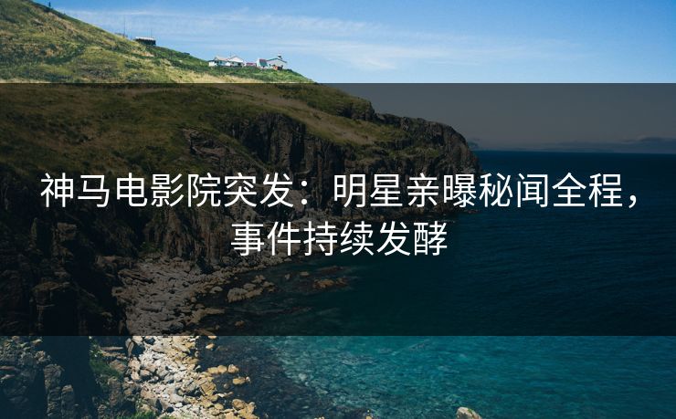 神马电影院突发：明星亲曝秘闻全程，事件持续发酵