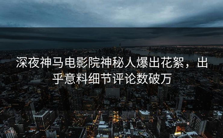 深夜神马电影院神秘人爆出花絮，出乎意料细节评论数破万