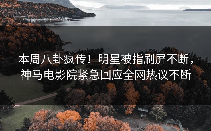 本周八卦疯传！明星被指刷屏不断，神马电影院紧急回应全网热议不断