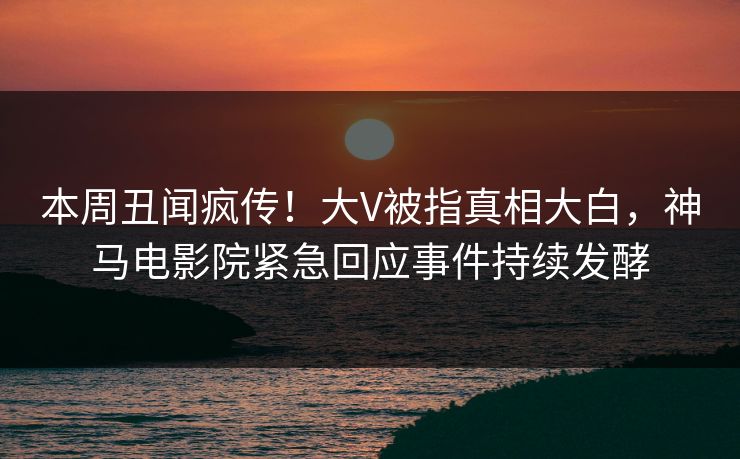 本周丑闻疯传！大V被指真相大白，神马电影院紧急回应事件持续发酵