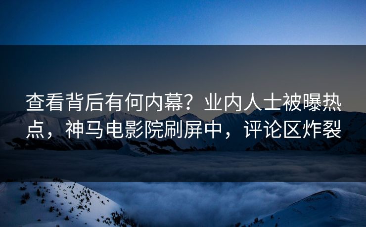 查看背后有何内幕？业内人士被曝热点，神马电影院刷屏中，评论区炸裂