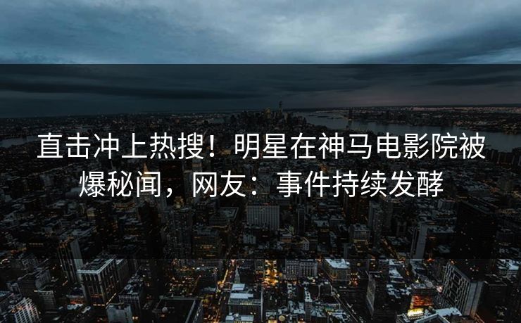 直击冲上热搜！明星在神马电影院被爆秘闻，网友：事件持续发酵
