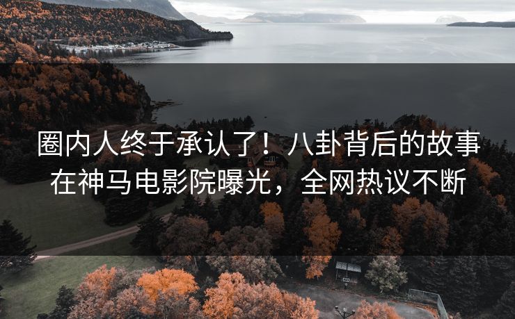 圈内人终于承认了！八卦背后的故事在神马电影院曝光，全网热议不断