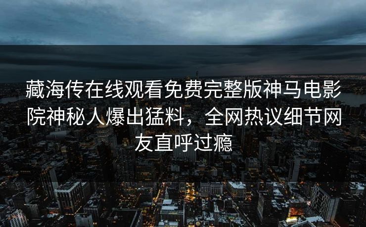藏海传在线观看免费完整版神马电影院神秘人爆出猛料，全网热议细节网友直呼过瘾