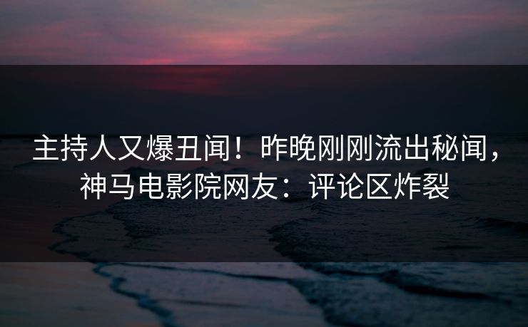 主持人又爆丑闻！昨晚刚刚流出秘闻，神马电影院网友：评论区炸裂