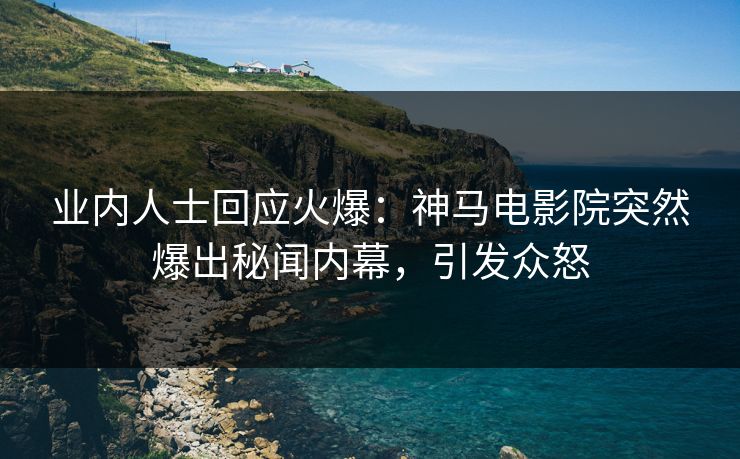 业内人士回应火爆：神马电影院突然爆出秘闻内幕，引发众怒