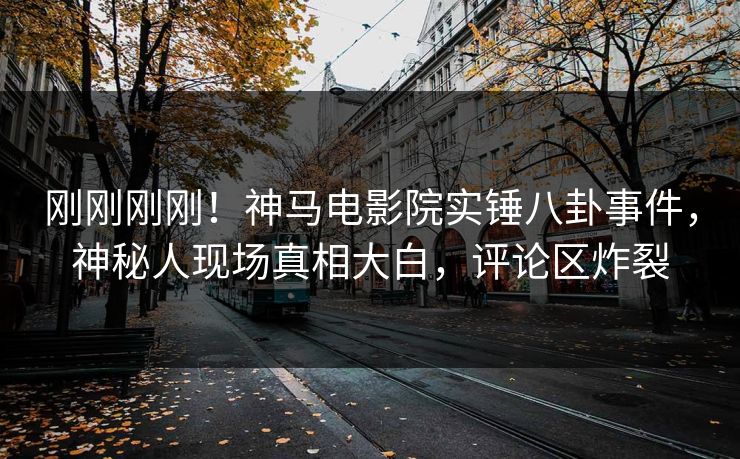 刚刚刚刚！神马电影院实锤八卦事件，神秘人现场真相大白，评论区炸裂