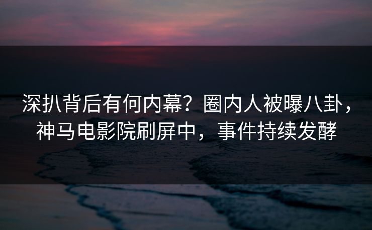 深扒背后有何内幕？圈内人被曝八卦，神马电影院刷屏中，事件持续发酵