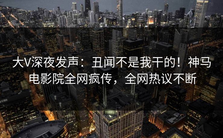 大V深夜发声：丑闻不是我干的！神马电影院全网疯传，全网热议不断