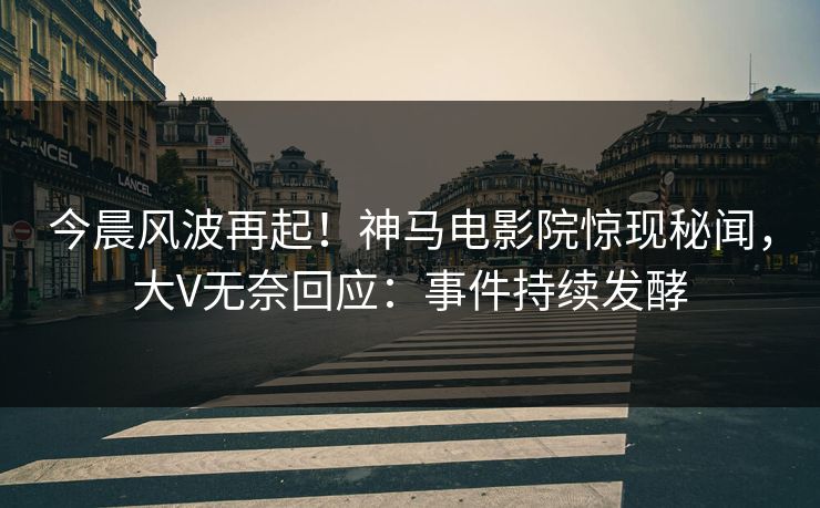 今晨风波再起！神马电影院惊现秘闻，大V无奈回应：事件持续发酵