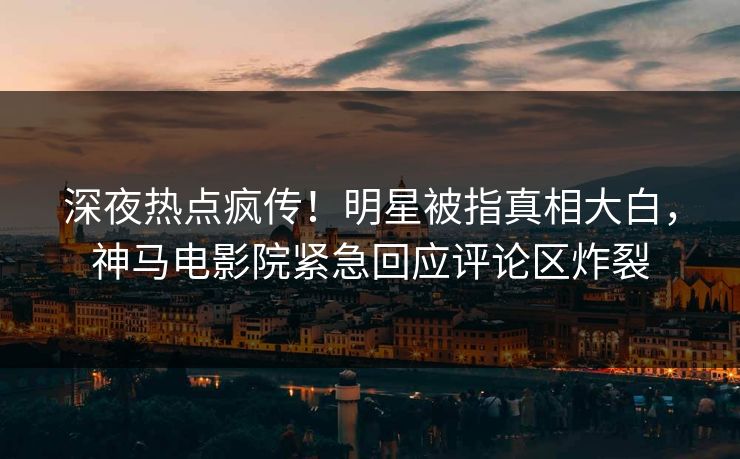 深夜热点疯传！明星被指真相大白，神马电影院紧急回应评论区炸裂