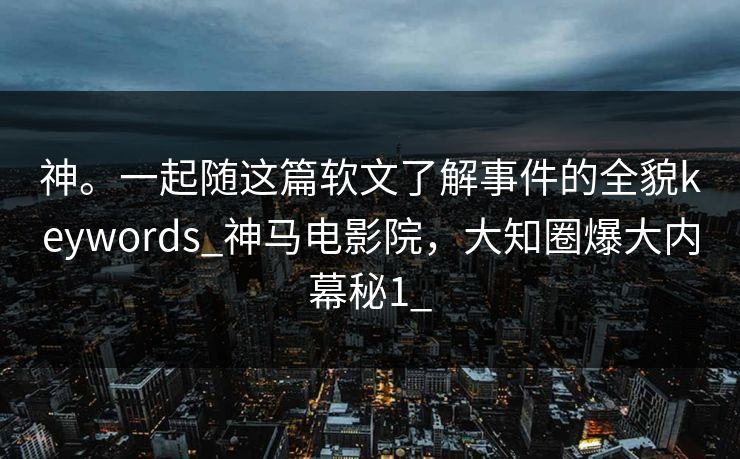 神。一起随这篇软文了解事件的全貌keywords_神马电影院，大知圈爆大内幕秘1_