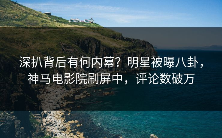 深扒背后有何内幕？明星被曝八卦，神马电影院刷屏中，评论数破万