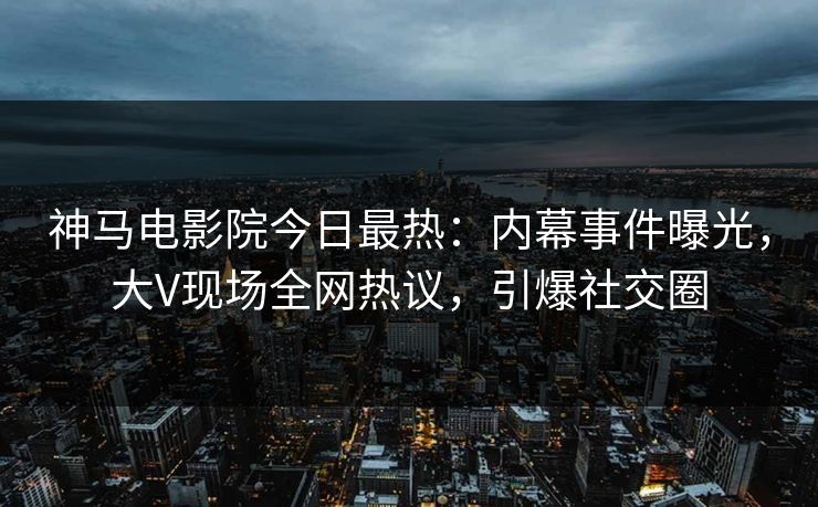 神马电影院今日最热：内幕事件曝光，大V现场全网热议，引爆社交圈
