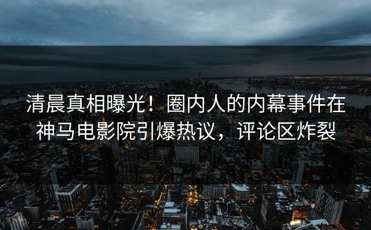 清晨真相曝光！圈内人的内幕事件在神马电影院引爆热议，评论区炸裂