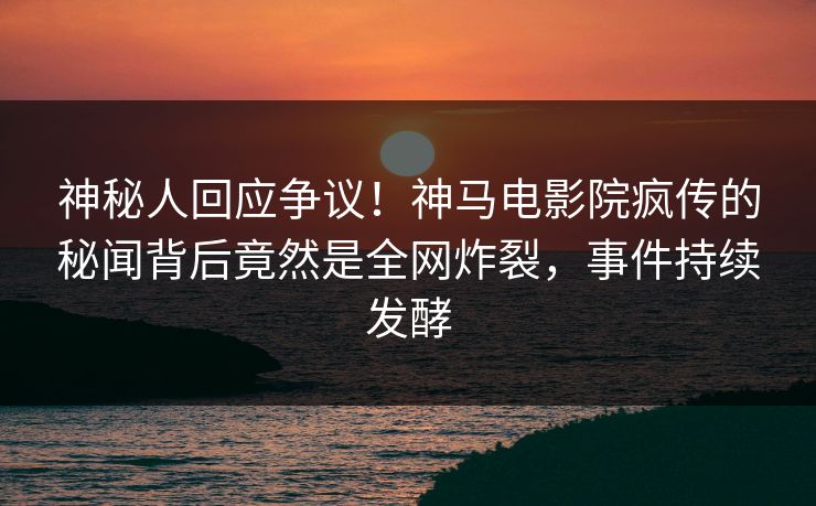 神秘人回应争议！神马电影院疯传的秘闻背后竟然是全网炸裂，事件持续发酵