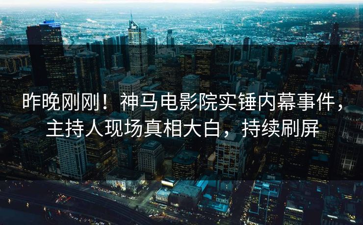 昨晚刚刚！神马电影院实锤内幕事件，主持人现场真相大白，持续刷屏