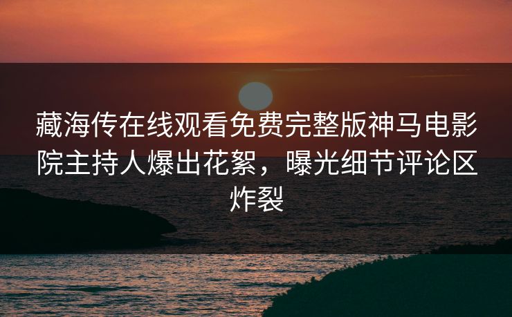 藏海传在线观看免费完整版神马电影院主持人爆出花絮，曝光细节评论区炸裂