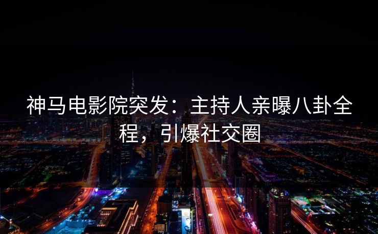神马电影院突发：主持人亲曝八卦全程，引爆社交圈