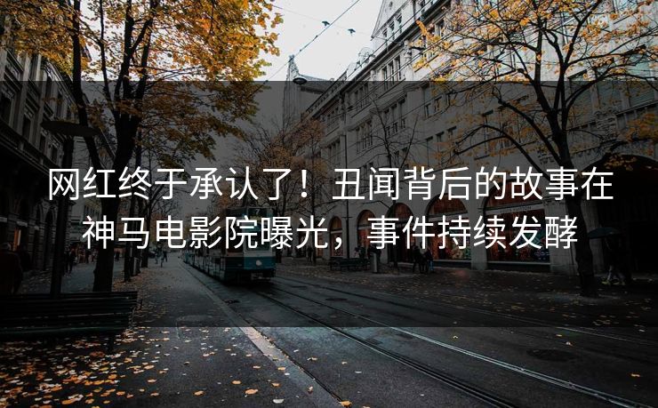 网红终于承认了！丑闻背后的故事在神马电影院曝光，事件持续发酵