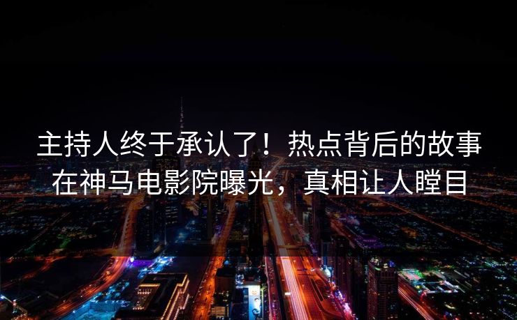主持人终于承认了！热点背后的故事在神马电影院曝光，真相让人瞠目