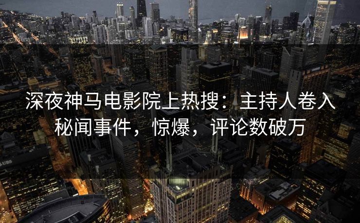 深夜神马电影院上热搜：主持人卷入秘闻事件，惊爆，评论数破万