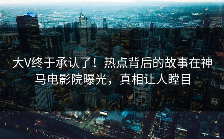 大V终于承认了！热点背后的故事在神马电影院曝光，真相让人瞠目