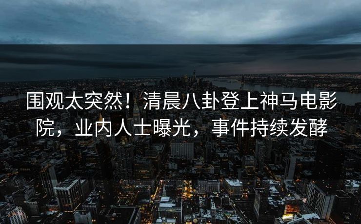 围观太突然！清晨八卦登上神马电影院，业内人士曝光，事件持续发酵