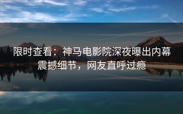 限时查看：神马电影院深夜曝出内幕震撼细节，网友直呼过瘾
