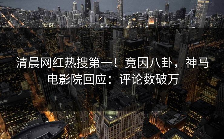 清晨网红热搜第一！竟因八卦，神马电影院回应：评论数破万