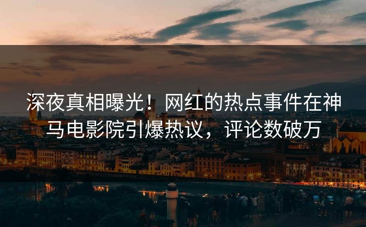 深夜真相曝光！网红的热点事件在神马电影院引爆热议，评论数破万