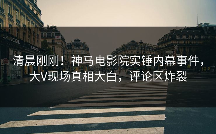 清晨刚刚！神马电影院实锤内幕事件，大V现场真相大白，评论区炸裂