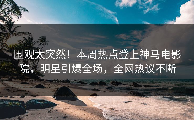 围观太突然！本周热点登上神马电影院，明星引爆全场，全网热议不断