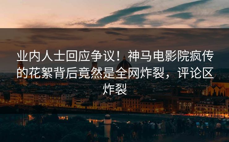 业内人士回应争议！神马电影院疯传的花絮背后竟然是全网炸裂，评论区炸裂