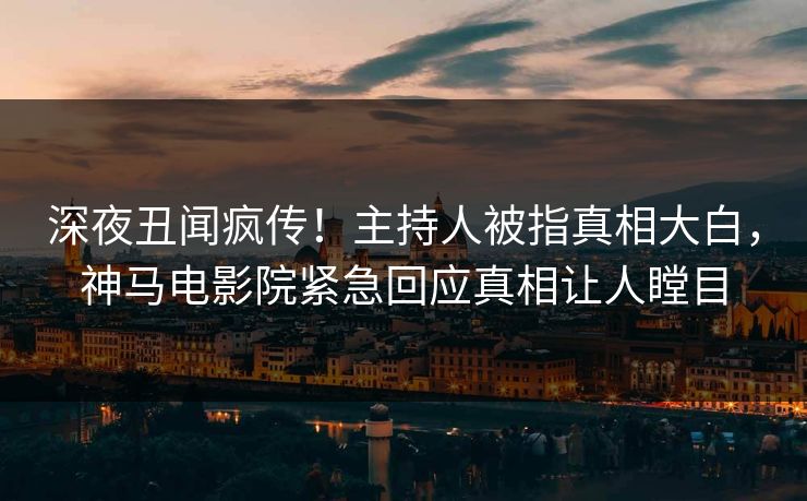 深夜丑闻疯传！主持人被指真相大白，神马电影院紧急回应真相让人瞠目