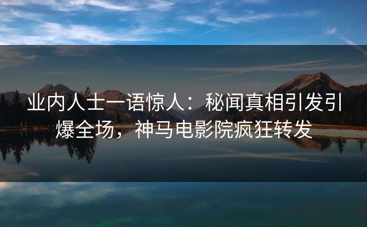 业内人士一语惊人：秘闻真相引发引爆全场，神马电影院疯狂转发