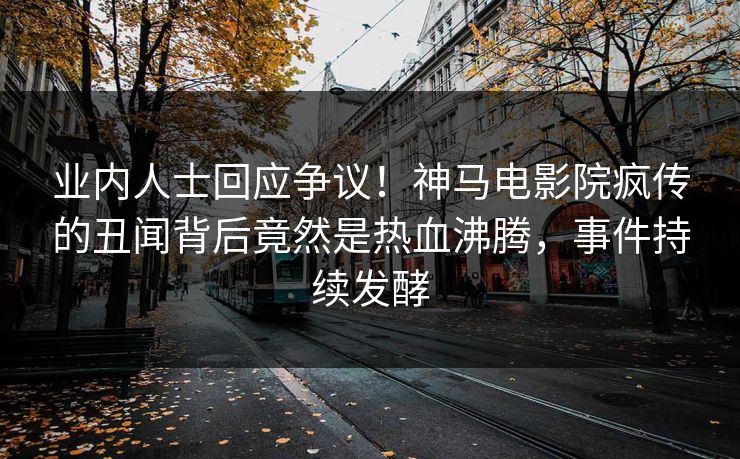 业内人士回应争议！神马电影院疯传的丑闻背后竟然是热血沸腾，事件持续发酵