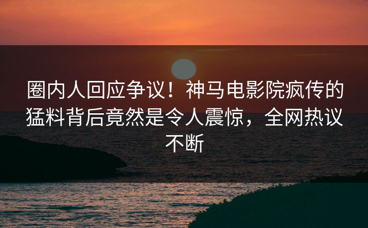 圈内人回应争议！神马电影院疯传的猛料背后竟然是令人震惊，全网热议不断
